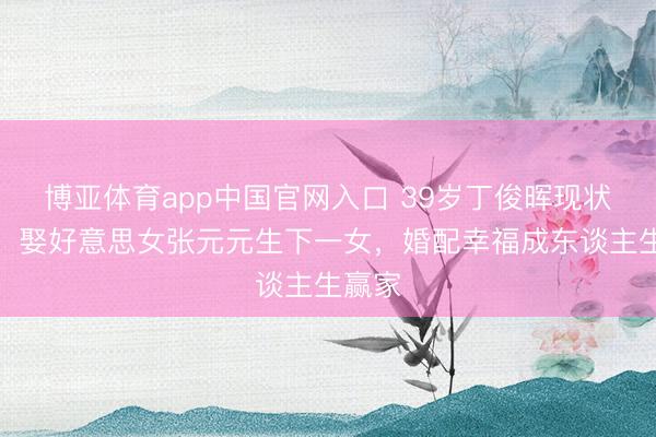 博亚体育app中国官网入口 39岁丁俊晖现状曝光！娶好意思女张元元生下一女，婚配幸福成东谈主生赢家