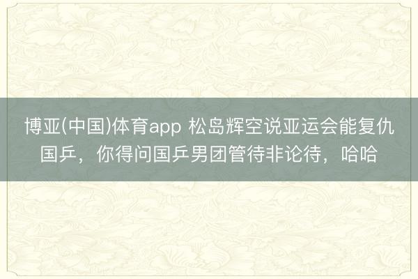 博亚(中国)体育app 松岛辉空说亚运会能复仇国乒，你得问国乒男团管待非论待，哈哈