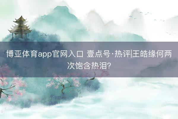 博亚体育app官网入口 壹点号·热评|王皓缘何两次饱含热泪？