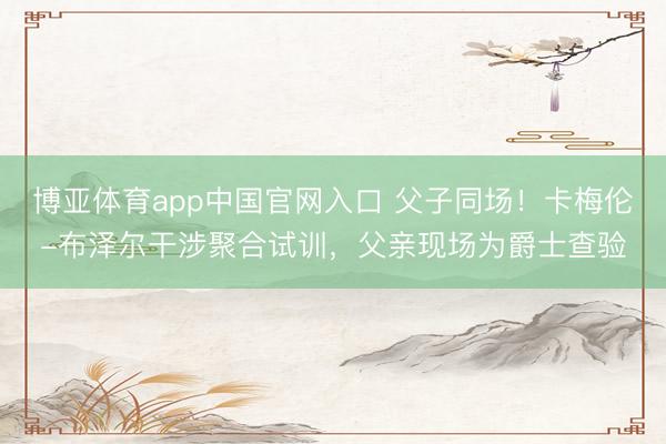 博亚体育app中国官网入口 父子同场！卡梅伦-布泽尔干涉聚合试训，父亲现场为爵士查验