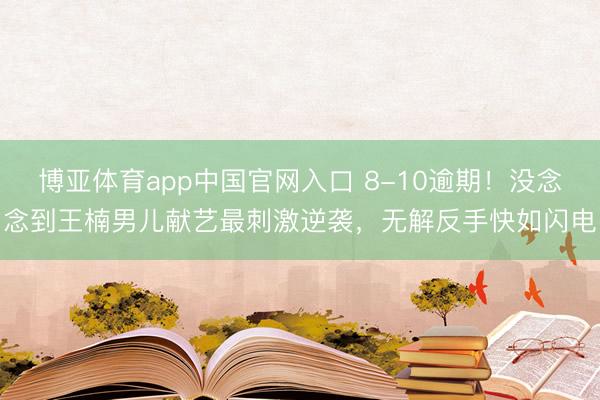 博亚体育app中国官网入口 8-10逾期！没念念到王楠男儿献艺最刺激逆袭，无解反手快如闪电