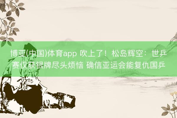 博亚(中国)体育app 吹上了！松岛辉空：世乒赛仅获银牌尽头烦恼 确信亚运会能复仇国乒