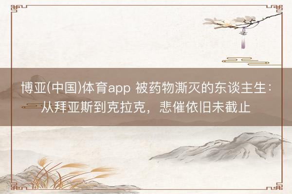 博亚(中国)体育app 被药物澌灭的东谈主生：从拜亚斯到克拉克，悲催依旧未截止