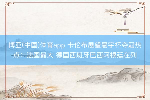 博亚(中国)体育app 卡伦布展望寰宇杯夺冠热点：法国最大 德国西班牙巴西阿根廷在列