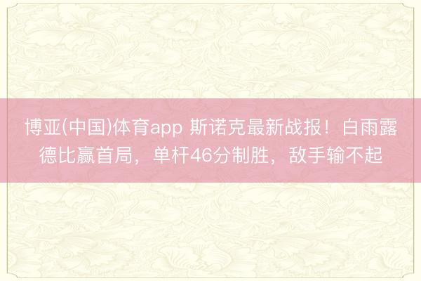 博亚(中国)体育app 斯诺克最新战报！白雨露德比赢首局，单杆46分制胜，敌手输不起