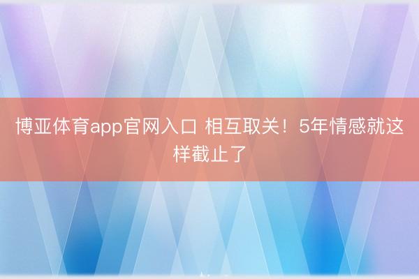 博亚体育app官网入口 相互取关！5年情感就这样截止了