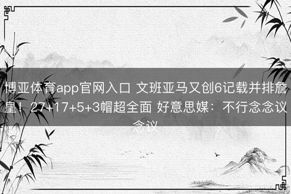 博亚体育app官网入口 文班亚马又创6记载并排詹皇！27+17+5+3帽超全面 好意思媒：不行念念议