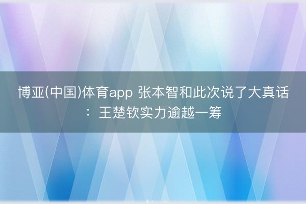 博亚(中国)体育app 张本智和此次说了大真话：王楚钦实力逾越一筹