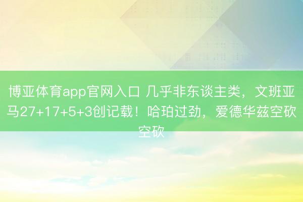 博亚体育app官网入口 几乎非东谈主类，文班亚马27+17+5+3创记载！哈珀过劲，爱德华兹空砍