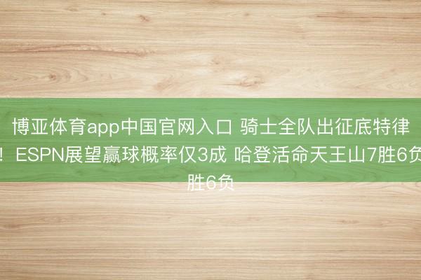博亚体育app中国官网入口 骑士全队出征底特律！ESPN展望赢球概率仅3成 哈登活命天王山7胜6负