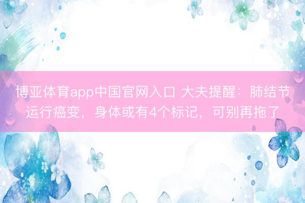 博亚体育app中国官网入口 大夫提醒：肺结节运行癌变，身体或有4个标记，可别再拖了