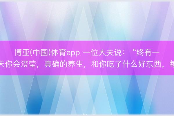 博亚(中国)体育app 一位大夫说： “终有一天你会澄莹，真确的养生，和你吃了什么好东西，每