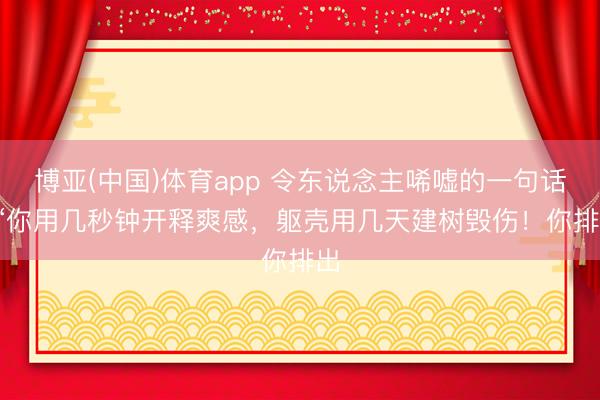博亚(中国)体育app 令东说念主唏嘘的一句话: “你用几秒钟开释爽感，躯壳用几天建树毁伤！你排出