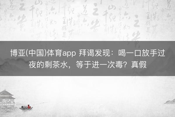 博亚(中国)体育app 拜谒发现：喝一口放手过夜的剩茶水，等于进一次毒？真假