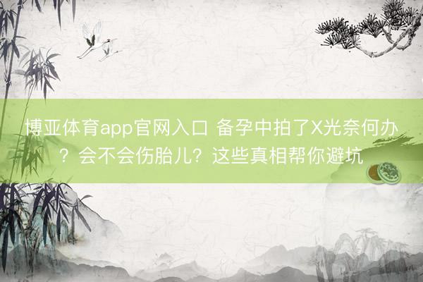 博亚体育app官网入口 备孕中拍了X光奈何办？会不会伤胎儿？这些真相帮你避坑