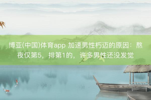 博亚(中国)体育app 加速男性朽迈的原因：熬夜仅第5，排第1的，许多男性还没发觉
