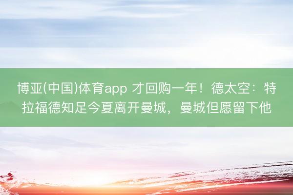 博亚(中国)体育app 才回购一年！德太空：特拉福德知足今夏离开曼城，曼城但愿留下他