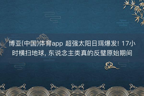 博亚(中国)体育app 超强太阳日珥爆发! 17小时横扫地球， 东说念主类真的反璧原始期间