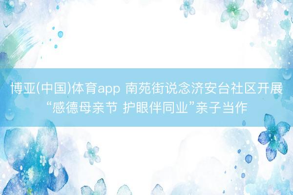 博亚(中国)体育app 南苑街说念济安台社区开展“感德母亲节 护眼伴同业”亲子当作