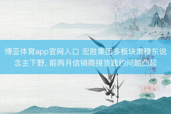 博亚体育app官网入口 宏胜集团多板块肃穆东说念主下野， 前两月信销商接货践约问题凸起