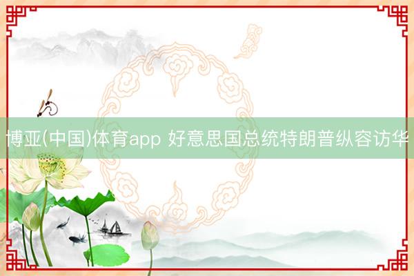 博亚(中国)体育app 好意思国总统特朗普纵容访华