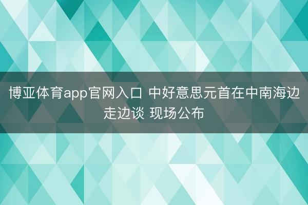 博亚体育app官网入口 中好意思元首在中南海边走边谈 现场公布