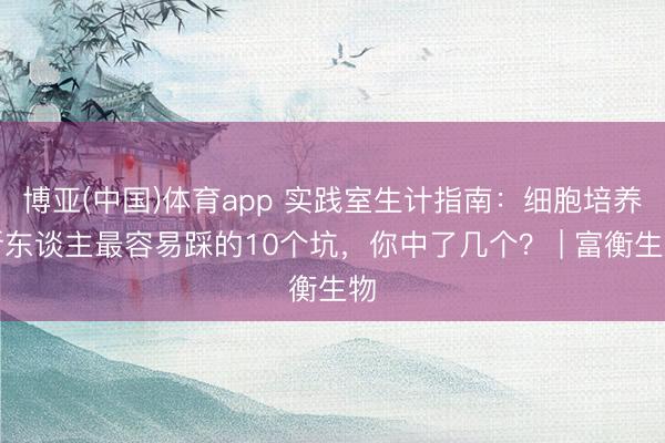 博亚(中国)体育app 实践室生计指南：细胞培养新东谈主最容易踩的10个坑，你中了几个？ | 富衡生物