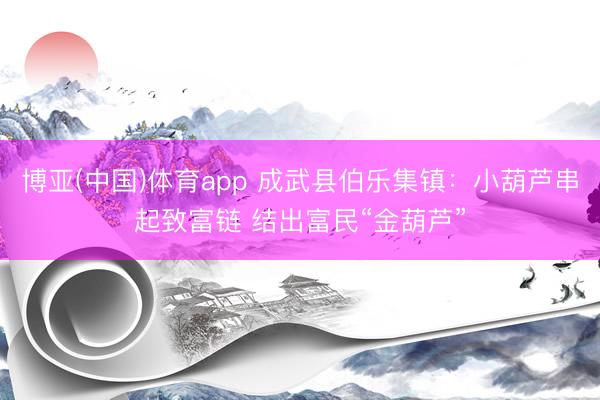 博亚(中国)体育app 成武县伯乐集镇：小葫芦串起致富链 结出富民“金葫芦”
