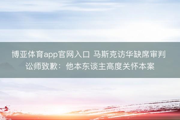 博亚体育app官网入口 马斯克访华缺席审判 讼师致歉：他本东谈主高度关怀本案