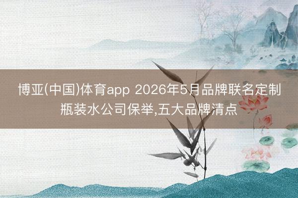 博亚(中国)体育app 2026年5月品牌联名定制瓶装水公司保举，五大品牌清点