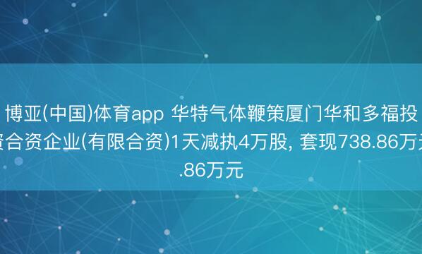 博亚(中国)体育app 华特气体鞭策厦门华和多福投资合资企业(有限合资)1天减执4万股， 套现738.86万元