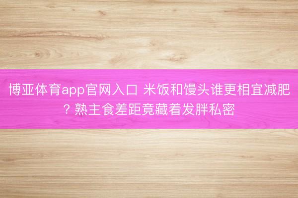 博亚体育app官网入口 米饭和馒头谁更相宜减肥? 熟主食差距竟藏着发胖私密