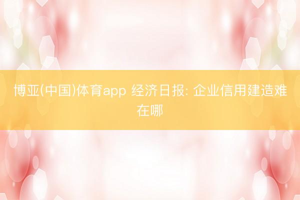 博亚(中国)体育app 经济日报: 企业信用建造难在哪