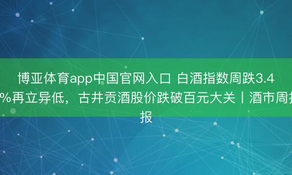 博亚体育app中国官网入口 白酒指数周跌3.49%再立异低，古井贡酒股价跌破百元大关丨酒市周报