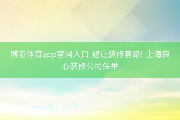 博亚体育app官网入口 避让装修套路! 上海良心装修公司保举