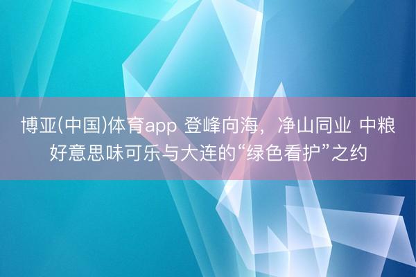 博亚(中国)体育app 登峰向海，净山同业 中粮好意思味可乐与大连的“绿色看护”之约