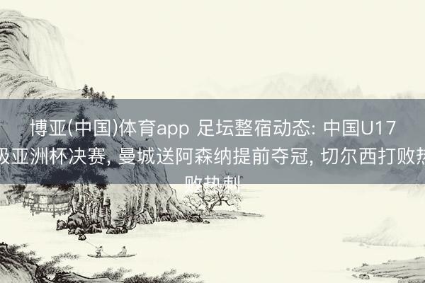 博亚(中国)体育app 足坛整宿动态: 中国U17晋级亚洲杯决赛， 曼城送阿森纳提前夺冠， 切尔西打败热刺