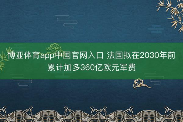 博亚体育app中国官网入口 法国拟在2030年前累计加多360亿欧元军费