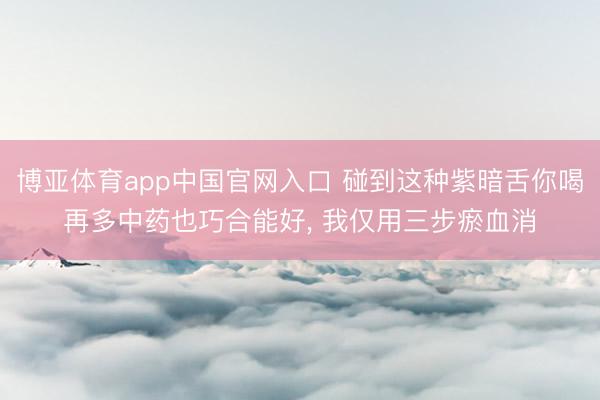 博亚体育app中国官网入口 碰到这种紫暗舌你喝再多中药也巧合能好， 我仅用三步瘀血消