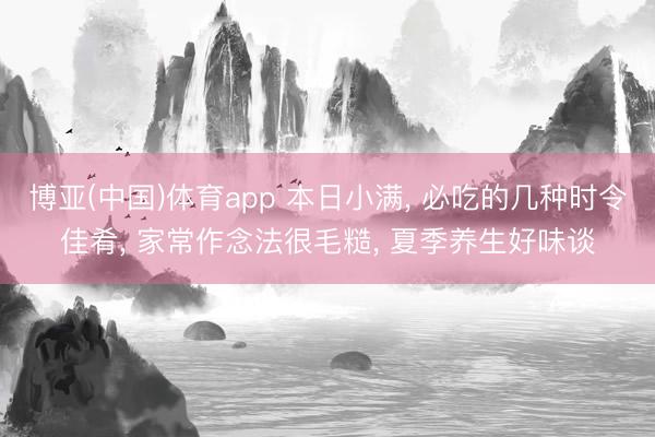 博亚(中国)体育app 本日小满， 必吃的几种时令佳肴， 家常作念法很毛糙， 夏季养生好味谈
