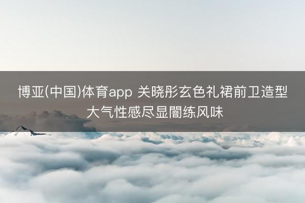 博亚(中国)体育app 关晓彤玄色礼裙前卫造型 大气性感尽显闇练风味
