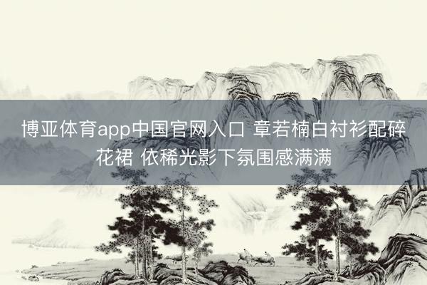 博亚体育app中国官网入口 章若楠白衬衫配碎花裙 依稀光影下氛围感满满