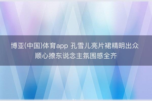 博亚(中国)体育app 孔雪儿亮片裙精明出众 顺心撩东说念主氛围感全齐