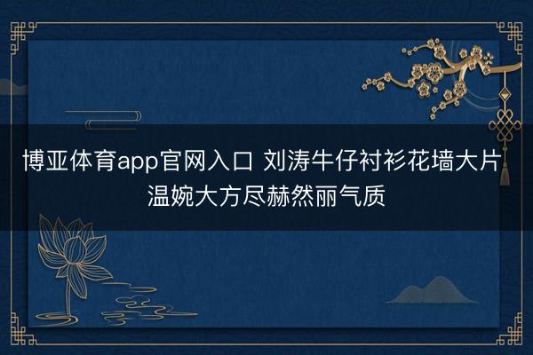 博亚体育app官网入口 刘涛牛仔衬衫花墙大片 温婉大方尽赫然丽气质