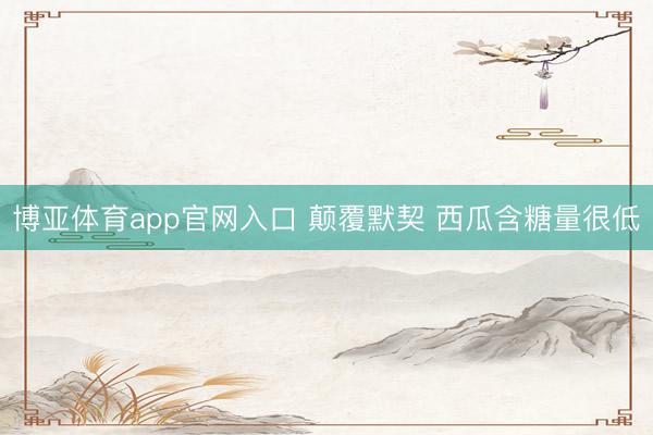 博亚体育app官网入口 颠覆默契 西瓜含糖量很低