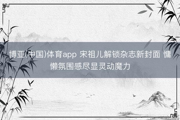 博亚(中国)体育app 宋祖儿解锁杂志新封面 慵懒氛围感尽显灵动魔力