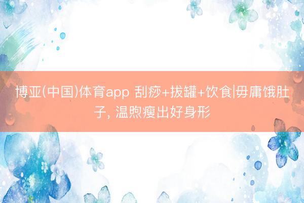 博亚(中国)体育app 刮痧+拔罐+饮食|毋庸饿肚子， 温煦瘦出好身形
