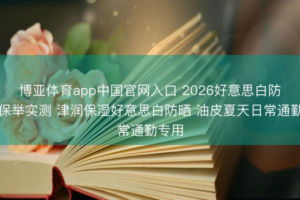 博亚体育app中国官网入口 2026好意思白防晒霜保举实测 津润保湿好意思白防晒 油皮夏天日常通勤专用