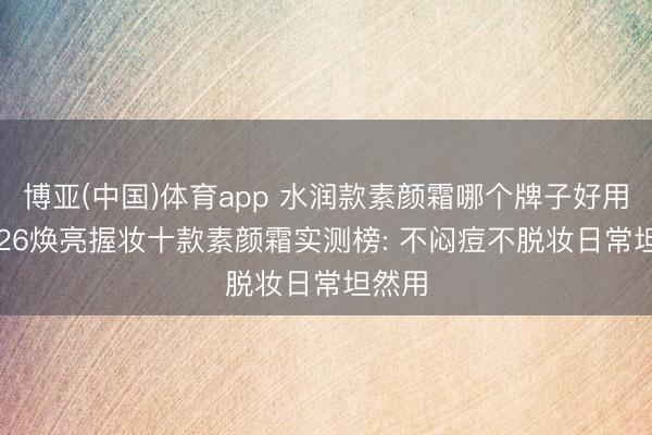 博亚(中国)体育app 水润款素颜霜哪个牌子好用? 2026焕亮握妆十款素颜霜实测榜: 不闷痘不脱妆日常坦然用