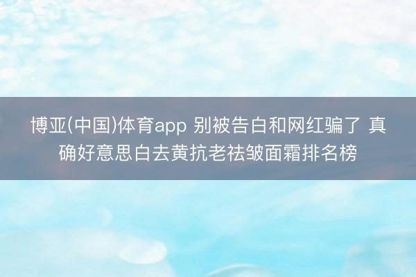博亚(中国)体育app 别被告白和网红骗了 真确好意思白去黄抗老祛皱面霜排名榜